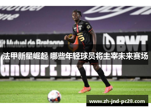法甲新星崛起 哪些年轻球员将主宰未来赛场 法甲新星崛起 哪些年轻球员将主宰未来赛场