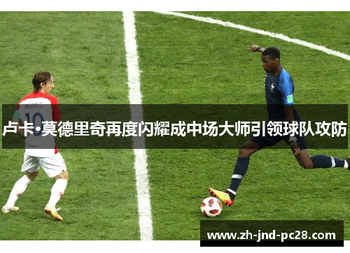 卢卡·莫德里奇再度闪耀成中场大师引领球队攻防 卢卡·莫德里奇再度闪耀成中场大师引领球队攻防