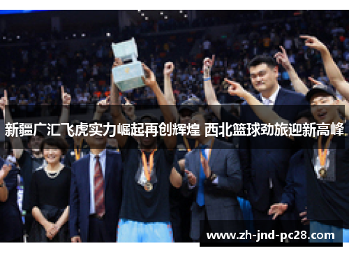 新疆广汇飞虎实力崛起再创辉煌 西北篮球劲旅迎新高峰 新疆广汇飞虎实力崛起再创辉煌 西北篮球劲旅迎新高峰