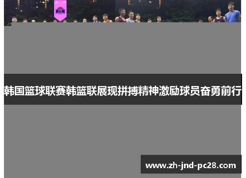 韩国篮球联赛韩篮联展现拼搏精神激励球员奋勇前行 韩国篮球联赛韩篮联展现拼搏精神激励球员奋勇前行