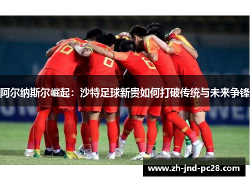 阿尔纳斯尔崛起:沙特足球新贵如何打破传统与未来争锋 阿尔纳斯尔崛起:沙特足球新贵如何打破传统与未来争锋