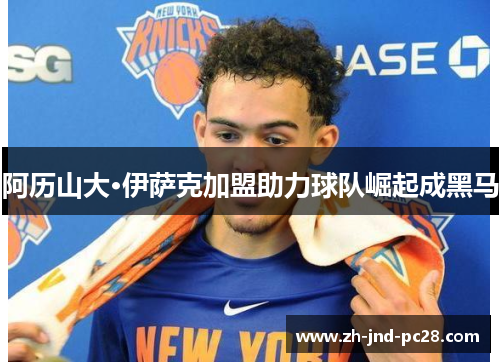 阿历山大·伊萨克加盟助力球队崛起成黑马 阿历山大·伊萨克加盟助力球队崛起成黑马