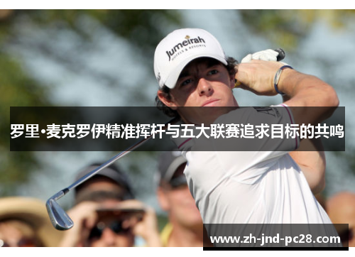 罗里·麦克罗伊精准挥杆与五大联赛追求目标的共鸣 罗里·麦克罗伊精准挥杆与五大联赛追求目标的共鸣