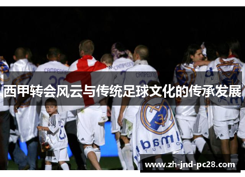西甲转会风云与传统足球文化的传承发展 西甲转会风云与传统足球文化的传承发展