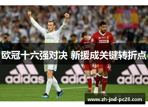 欧冠十六强对决 新援成关键转折点 欧冠十六强对决 新援成关键转折点