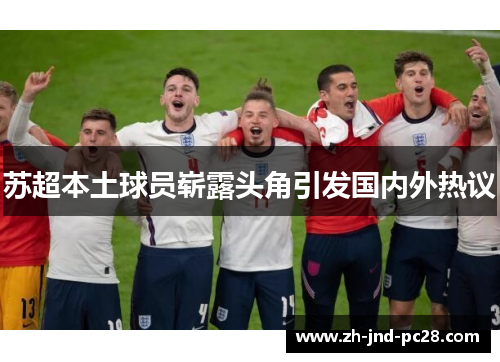 苏超本土球员崭露头角引发国内外热议 苏超本土球员崭露头角引发国内外热议